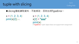 tuple with slicing
 slicing僅能讀取資料，不能修改，否則出現TypeError。
x = (1, 2, 3, 4)
print(x[2]) # 3
x = (1, 2, 3, 4)
x[2] = "aaa"
print(x)
# TypeError: 'tuple' object does not support item assignment
26
 