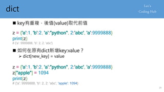 dict
 key有重複，後值(value)取代前值
z = {'a':1, 'b':2, 'a':"python", 2:'abc', 'a':9999888}
print(z)
# {'a': 9999888, 'b': 2, 2: 'abc'}
 如何在原有dict新增key:value？
 dict[new_key] = value
z = {'a':1, 'b':2, 'a':"python", 2:'abc', 'a':9999888}
z["apple"] = 1094
print(z)
# {'a': 9999888, 'b': 2, 2: 'abc', 'apple': 1094}
29
 