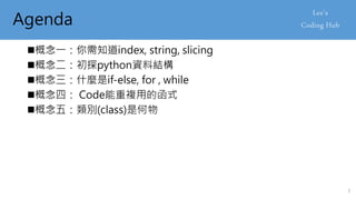 Agenda
概念一：你需知道index, string, slicing
概念二：初探python資料結構
概念三：什麼是if-else, for , while
概念四： Code能重複用的函式
概念五：類別(class)是何物
3
 