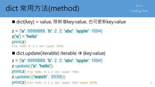 dict 常用方法(method)
 dict[key] = value, 除新增key:value, 也可更新key:value
z = {'a': 9999888, 'b': 2, 2: 'abc', 'apple': 1094}
z['a'] = 'hello'
print(z)
# {'a': 'hello', 'b': 2, 2: 'abc', 'apple': 1094}
 dict.update(iterable) iterable  {key:value}
z = {'a': 9999888, 'b': 2, 2: 'abc', 'apple': 1094}
z.update({'a': 'hello'})
print(z) # {'a': 'hello', 'b': 2, 2: 'abc', 'apple': 1094}
z.update(({'watch' : 2039}))
print(z) # {'a': 'hello', 'b': 2, 2: 'abc', 'apple': 1094, 'watch': 2039} 30
 