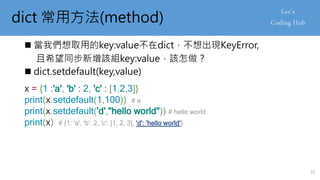 dict 常用方法(method)
 當我們想取用的key:value不在dict，不想出現KeyError,
且希望同步新增該組key:value，該怎做？
 dict.setdefault(key,value)
x = {1 :'a', 'b' : 2, 'c' : [1,2,3]}
print(x.setdefault(1,100)) # a
print(x.setdefault('d',"hello world")) # hello world
print(x) # {1: 'a', 'b': 2, 'c': [1, 2, 3], 'd': 'hello world'}
32
 
