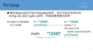 for loop
 概念為item走訪可迭代(iterable)物件，其中可迭代的物件有
string, list, dict, tuple, set等，然後回傳想要的結果。
for item in iterable:
執行code
b = "12345"
print(list(b)) # ['1', '2', '3', '4', '5']
b = "12345"
nums = []
for num in b:
nums.append(num)
print(nums)
# ['1', '2', '3', '4', '5']
"12345"
num
39
 