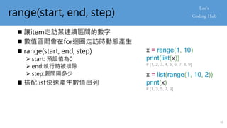 range(start, end, step)
 讓item走訪某連續區間的數字
 數值區間會在for迴圈走訪時動態產生
 range(start, end, step)
 start: 預設值為0
 end:執行時被排除
 step:要間隔多少
 搭配list快速產生數值串列
x = range(1, 10)
print(list(x))
# [1, 2, 3, 4, 5, 6, 7, 8, 9]
x = list(range(1, 10, 2))
print(x)
# [1, 3, 5, 7, 9]
40
 