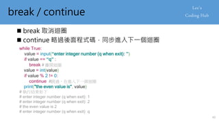 break / continue
 break 取消迴圈
 continue 略過後面程式碼，同步進入下一個迴圈
while True:
value = input(“enter integer number (q when exit): ”)
if value == “q” :
break # 離開迴圈
value = int(value)
if value % 2 != 0:
continue #跳過，在進入下一個迴圈
print("the even value is", value)
# 執行結果如下
# enter integer number (q when exit): 1
# enter integer number (q when exit): 2
# the even value is 2
# enter integer number (q when exit): q
43
 