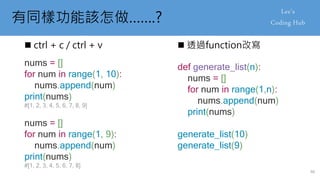 有同樣功能該怎做…….?
 ctrl + c / ctrl + v  透過function改寫
nums = []
for num in range(1, 10):
nums.append(num)
print(nums)
#[1, 2, 3, 4, 5, 6, 7, 8, 9]
nums = []
for num in range(1, 9):
nums.append(num)
print(nums)
#[1, 2, 3, 4, 5, 6, 7, 8]
def generate_list(n):
nums = []
for num in range(1,n):
nums.append(num)
print(nums)
generate_list(10)
generate_list(9)
46
 