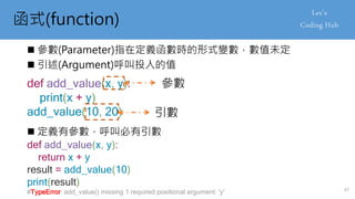 函式(function)
 參數(Parameter)指在定義函數時的形式變數，數值未定
 引述(Argument)呼叫投入的值
def add_value(x, y):
print(x + y)
add_value(10, 20)
參數
引數
 定義有參數，呼叫必有引數
def add_value(x, y):
return x + y
result = add_value(10)
print(result)
#TypeError: add_value() missing 1 required positional argument: 'y' 47
 