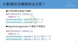 引數要如何傳遞到函式呢？
 利用參數位置進行傳遞
def subtraction_value(x, y):
return x - y
print(subtraction_value(10, 20)) # -10
print(subtraction_value(20, 10)) # 10
 keyword argument :引數賦予參數名
def subtraction_value(x, y):
return x - y
print(subtraction_value(x = 10, y = 20)) # -10
print(subtraction_value(y = 20, x = 10)) # -10
49
 