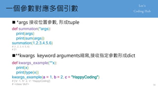 一個參數對應多個引數
 *args 接收位置參數, 形成tuple
**kwargs keyword arguments縮寫,接收指定參數形成dict
def kwargs_example(**x):
print(x)
print(type(x))
kwargs_example(a = 1, b = 2, c = "HappyCoding")
# {'a': 1, 'b': 2, 'c': 'HappyCoding'}
# <class 'dict'>
def summation(*args):
print(args)
print(sum(args))
summation(1,2,3,4,5,6)
# (1, 2, 3, 4, 5, 6)
# 21
50
 