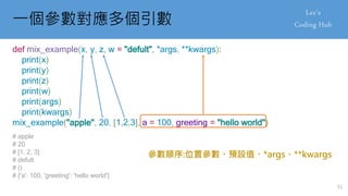 一個參數對應多個引數
def mix_example(x, y, z, w = "defult", *args, **kwargs):
print(x)
print(y)
print(z)
print(w)
print(args)
print(kwargs)
mix_example("apple", 20, [1,2,3], a = 100, greeting = "hello world")
# apple
# 20
# [1, 2, 3]
# defult
# ()
# {'a': 100, 'greeting': 'hello world'}
參數順序:位置參數、預設值、*args、**kwargs
51
 