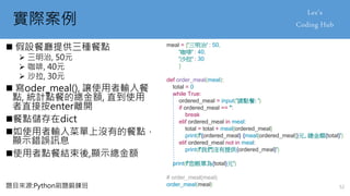 實際案例
 假設餐廳提供三種餐點
 三明治, 50元
 咖啡, 40元
 沙拉, 30元
 寫oder_meal(), 讓使用者輸入餐
點, 統計點餐的總金額, 直到使用
者直接按enter離開
餐點儲存在dict
如使用者輸入菜單上沒有的餐點，
顯示錯誤訊息
使用者點餐結束後,顯示總金額
meal = {'三明治' : 50,
'咖啡' : 40,
'沙拉' : 30
}
def order_meal(meal):
total = 0
while True:
ordered_meal = input('請點餐: ')
if ordered_meal == '':
break
elif ordered_meal in meal:
total = total + meal[ordered_meal]
print(f'{ordered_meal} {meal[ordered_meal]}元, 總金額{total}')
elif ordered_meal not in meal:
print(f'我們沒有提供{ordered_meal}')
print(f'您帳單為{total}元')
# order_meal(meal)
order_meal(meal)
題目來源:Python刷題鍛鍊班 52
 