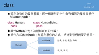 class
 類別為物件的設計藍圖，同一個類別的物件會有相同的屬性與操作
方法(method)。
class Human:
pass
 屬性(Attribute)：為類別會有的特徵。
Human
Attribute
Method
姓名, 年齡, 髮色, 身高, …….
走, 跳, 說話, ……..
 操作方式(Method)：為類別操作的方式，期達到我們想要的結果。
class HumanBeing:
pass
54
 
