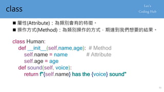 class
 屬性(Attribute)：為類別會有的特徵。
 操作方式(Method)：為類別操作的方式，期達到我們想要的結果。
class Human:
def __init__(self,name,age): # Method
self.name = name # Attribute
self.age = age
def sound(self, voice):
return f"{self.name} has the {voice} sound"
55
 