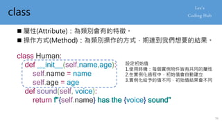 class
 屬性(Attribute)：為類別會有的特徵。
 操作方式(Method)：為類別操作的方式，期達到我們想要的結果。
class Human:
def __init__(self,name,age):
self.name = name
self.age = age
def sound(self, voice):
return f"{self.name} has the {voice} sound"
設定初始值
1.使用時機：每個實例物件皆有共同的屬性
2.在實例化過程中，初始值會自動建立
3.實例化給予的值不同，初始值結果會不同
56
 