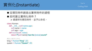 實例化(Instantiate)
 從類別物件創造出實例物件的過程
 如何建立實例化物件？
 透過呼叫類別物件、並予以命名。
class Human:
def __init__(self,name,age):
self.name = name
self.age = age
def sound(self, voice):
return f"{self.name} has the {voice} sound"
#建立實例化物件
king = Human("king", 22)
queen = Human("Queen", 20)
57
 