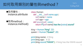 如何取用類別的屬性與method？
取用屬性：
instance.attribute
取用method：
instance.method()
class Human:
def __init__(self,name,age):
self.name = name
self.age = age
def sound(self, voice):
return f"{self.name} has the {voice} sound"
king = Human("king", 22)
queen = Human("Queen", 20)
print(king.name) # King
print(king.age) # 22
print(king.sound("HAHA")) # king has the HAHA sound
58
 