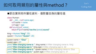 如何取用類別的屬性與method？
更改實例物件屬性資料，僅影響自身的屬性值
class Human:
def __init__(self,name,age):
self.name = name
self.age = age
def sound(self, voice):
return f“{self.name} has the {voice} sound”
king = Human(“king”, 22)
queen = Human(“Queen”, 20)
queen.name = “Elsa”
queen.age = 21
print(“After changing name is ”, king.name) # After changing name is king
print(“After changing age is ”,king.age) # After changing age is 22
print(“After changing name is ”,queen.name) # After changing name is Elsa
print(“After changing age is ”,queen.age) # After changing age is 21 59
 