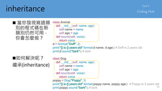 inheritance
 當你發現寫過類
別的程式碼在新
類別仍然可用，
你會怎麼做？
class Animal:
def __init__(self, name, age):
self.name = name
self.age = age
def sound(self, voice):
return voice
d = Animal("Doff", 2)
print("{} is {} years old".format(d.name, d.age)) # Doff is 2 years old
print(d.sound("bark")) # bark
class Dog:
def __init__(self, name, age):
self.name = name
self.age = age
def sound(self, voice):
return voice
poppy = Dog("Poppy", 3)
print("{} is {} years old".format(poppy.name, poppy.age)) # Poppy is 3 years old
print(poppy.sound("bark")) # bark
如何解決呢？
繼承(inheritance)
60
 