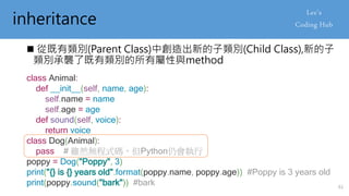 inheritance
 從既有類別(Parent Class)中創造出新的子類別(Child Class),新的子
類別承襲了既有類別的所有屬性與method
class Animal:
def __init__(self, name, age):
self.name = name
self.age = age
def sound(self, voice):
return voice
class Dog(Animal):
pass # 雖然無程式碼，但Python仍會執行
poppy = Dog("Poppy", 3)
print("{} is {} years old".format(poppy.name, poppy.age)) #Poppy is 3 years old
print(poppy.sound("bark")) #bark 61
 