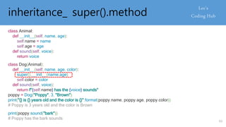 inheritance_ super().method
class Animal:
def __init__(self, name, age):
self.name = name
self.age = age
def sound(self, voice):
return voice
class Dog(Animal):
def __init__(self, name, age, color):
super().__init__(name,age)
self.color = color
def sound(self, voice):
return f"{self.name} has the {voice} sounds"
poppy = Dog("Poppy", 3, "Brown")
print("{} is {} years old and the color is {}".format(poppy.name, poppy.age, poppy.color))
# Poppy is 3 years old and the color is Brown
print(poppy.sound("bark"))
# Poppy has the bark sounds
63
 