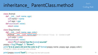 inheritance_ ParentClass.method
class Animal:
def __init__(self, name, age):
self.name = name
self.age = age
def sound(self, voice):
return voice
class Dog(Animal):
def __init__(self, name, age, color):
Animal.__init__(self, name,age) # 類別名稱後面不用加()、第一個參數須為self
self.color = color
def sound(self, voice):
return f"{self.name} has the {voice} sounds"
poppy = Dog("Poppy", 3, "Brown")
print("{} is {} years old and the color is {}".format(poppy.name, poppy.age, poppy.color))
# Poppy is 3 years old and the color is Brown
print(poppy.sound("bark")) # Poppy has the bark sounds 64
 