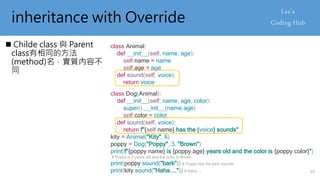 inheritance with Override
 Childe class 與 Parent
class有相同的方法
(method)名，實質內容不
同
class Animal:
def __init__(self, name, age):
self.name = name
self.age = age
def sound(self, voice):
return voice
class Dog(Animal):
def __init__(self, name, age, color):
super().__init__(name,age)
self.color = color
def sound(self, voice):
return f"{self.name} has the {voice} sounds"
kity = Animal("Kity", 6)
poppy = Dog("Poppy", 3, "Brown")
print(f"{poppy.name} is {poppy.age} years old and the color is {poppy.color}")
# Poppy is 3 years old and the color is Brown
print(poppy.sound("bark")) # Poppy has the bark sounds
print(kity.sound("Haha....")) # Haha.... 65
 