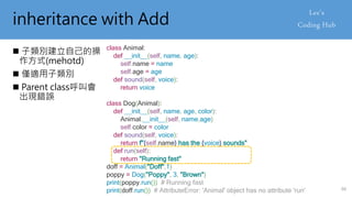 inheritance with Add
 子類別建立自己的操
作方式(mehotd)
 僅適用子類別
 Parent class呼叫會
出現錯誤
class Animal:
def __init__(self, name, age):
self.name = name
self.age = age
def sound(self, voice):
return voice
class Dog(Animal):
def __init__(self, name, age, color):
Animal.__init__(self, name,age)
self.color = color
def sound(self, voice):
return f"{self.name} has the {voice} sounds"
def run(self):
return "Running fast"
doff = Animal("Doff",1)
poppy = Dog("Poppy", 3, "Brown")
print(poppy.run()) # Running fast
print(doff.run()) # AttributeError: 'Animal' object has no attribute 'run' 66
 