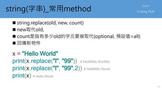 string(字串)_常用method
 string.replace(old, new, count)
 new取代old,
 count是指有多少old的字元要被取代(optional, 預設值=all)
 回傳新物件
x = "Hello World"
print(x.replace("l", "99")) # He9999o Wor99d
print(x.replace("l", "99",2)) # He9999o World
print(x) # Hello World
8
 