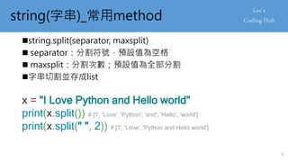 string(字串)_常用method
string.split(separator, maxsplit)
 separator：分割符號，預設值為空格
 maxsplit：分割次數；預設值為全部分割
字串切割並存成list
x = "I Love Python and Hello world"
print(x.split()) # ['I', 'Love', 'Python', 'and', 'Hello', 'world']
print(x.split(" ", 2)) # ['I', 'Love', 'Python and Hello world']
9
 