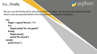 try...finally
try:
fileptr = open("file.txt","r")
try:
fileptr.write("Hi I am good")
finally:
fileptr.close()
print("file closed")
except:
print("Error")
We can use the finally block with the try block in which, we can pace the important code
which must be executed before the try statement throws an exception.
 