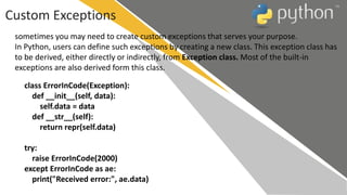 Custom Exceptions
sometimes you may need to create custom exceptions that serves your purpose.
In Python, users can define such exceptions by creating a new class. This exception class has
to be derived, either directly or indirectly, from Exception class. Most of the built-in
exceptions are also derived form this class.
class ErrorInCode(Exception):
def __init__(self, data):
self.data = data
def __str__(self):
return repr(self.data)
try:
raise ErrorInCode(2000)
except ErrorInCode as ae:
print("Received error:", ae.data)
 