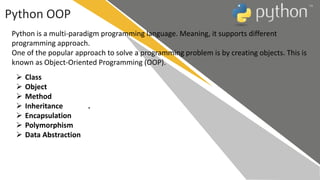 Python OOP
Python is a multi-paradigm programming language. Meaning, it supports different
programming approach.
One of the popular approach to solve a programming problem is by creating objects. This is
known as Object-Oriented Programming (OOP).
 Class
 Object
 Method
 Inheritance .
 Encapsulation
 Polymorphism
 Data Abstraction
 