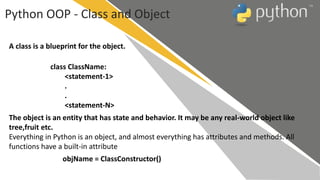 Python OOP - Class and Object
A class is a blueprint for the object.
class ClassName:
<statement-1>
.
.
<statement-N>
The object is an entity that has state and behavior. It may be any real-world object like
tree,fruit etc.
Everything in Python is an object, and almost everything has attributes and methods. All
functions have a built-in attribute
objName = ClassConstructor()
 