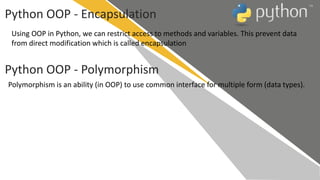 Python OOP - Encapsulation
Using OOP in Python, we can restrict access to methods and variables. This prevent data
from direct modification which is called encapsulation
Python OOP - Polymorphism
Polymorphism is an ability (in OOP) to use common interface for multiple form (data types).
 