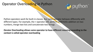 Operator Overloading in Python
Python operators work for built-in classes. But same operator behaves differently with
different types. For example, the + operator will, perform arithmetic addition on two
numbers, merge two lists and concatenate two strings.
Oerator Overloading allows same operator to have different meaning according to the
context is called operator overloading
 