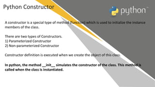Python Constructor
A constructor is a special type of method (function) which is used to initialize the instance
members of the class.
There are two types of Constructors.
1) Parameterized Constructor
2) Non-parameterized Constructor
Constructor definition is executed when we create the object of this class.
In python, the method __init__ simulates the constructor of the class. This method is
called when the class is instantiated.
 