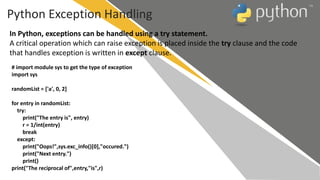 Python Exception Handling
In Python, exceptions can be handled using a try statement.
A critical operation which can raise exception is placed inside the try clause and the code
that handles exception is written in except clause.
# import module sys to get the type of exception
import sys
randomList = ['a', 0, 2]
for entry in randomList:
try:
print("The entry is", entry)
r = 1/int(entry)
break
except:
print("Oops!",sys.exc_info()[0],"occured.")
print("Next entry.")
print()
print("The reciprocal of",entry,"is",r)
 