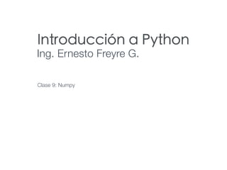 Introducción a Python
Ing. Ernesto Freyre G.
Clase 9: Numpy
 
