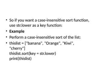 • So if you want a case-insensitive sort function,
use str.lower as a key function:
• Example
• Perform a case-insensitive sort of the list:
• thislist = ["banana", "Orange", "Kiwi",
"cherry"]
thislist.sort(key = str.lower)
print(thislist)
 