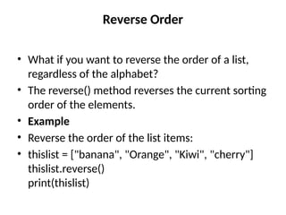 Reverse Order
• What if you want to reverse the order of a list,
regardless of the alphabet?
• The reverse() method reverses the current sorting
order of the elements.
• Example
• Reverse the order of the list items:
• thislist = ["banana", "Orange", "Kiwi", "cherry"]
thislist.reverse()
print(thislist)
 