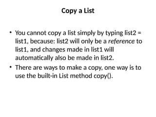 Copy a List
• You cannot copy a list simply by typing list2 =
list1, because: list2 will only be a reference to
list1, and changes made in list1 will
automatically also be made in list2.
• There are ways to make a copy, one way is to
use the built-in List method copy().
 