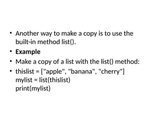 • Another way to make a copy is to use the
built-in method list().
• Example
• Make a copy of a list with the list() method:
• thislist = ["apple", "banana", "cherry"]
mylist = list(thislist)
print(mylist)
 
