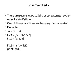 Join Two Lists
• There are several ways to join, or concatenate, two or
more lists in Python.
• One of the easiest ways are by using the + operator.
• Example
• Join two list:
• list1 = ["a", "b", "c"]
list2 = [1, 2, 3]
list3 = list1 + list2
print(list3)
 