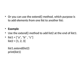 • Or you can use the extend() method, which purpose is
to add elements from one list to another list:
• Example
• Use the extend() method to add list2 at the end of list1:
• list1 = ["a", "b" , "c"]
list2 = [1, 2, 3]
list1.extend(list2)
print(list1)
 