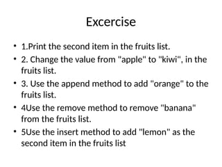 Excercise
• 1.Print the second item in the fruits list.
• 2. Change the value from "apple" to "kiwi", in the
fruits list.
• 3. Use the append method to add "orange" to the
fruits list.
• 4Use the remove method to remove "banana"
from the fruits list.
• 5Use the insert method to add "lemon" as the
second item in the fruits list
 