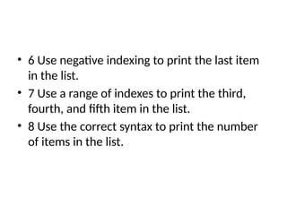 • 6 Use negative indexing to print the last item
in the list.
• 7 Use a range of indexes to print the third,
fourth, and fifth item in the list.
• 8 Use the correct syntax to print the number
of items in the list.
 