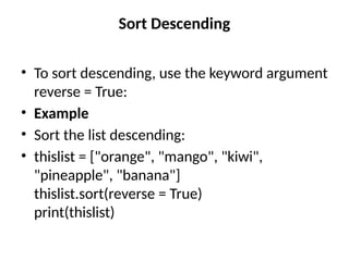 Sort Descending
• To sort descending, use the keyword argument
reverse = True:
• Example
• Sort the list descending:
• thislist = ["orange", "mango", "kiwi",
"pineapple", "banana"]
thislist.sort(reverse = True)
print(thislist)
 