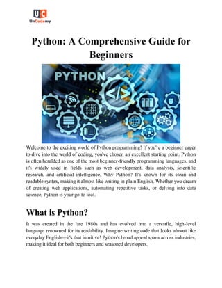 Python: A Comprehensive Guide for
Beginners
Welcome to the exciting world of Python programming! If you're a beginner eager
to dive into the world of coding, you've chosen an excellent starting point. Python
is often heralded as one of the most beginner-friendly programming languages, and
it's widely used in fields such as web development, data analysis, scientific
research, and artificial intelligence. Why Python? It's known for its clean and
readable syntax, making it almost like writing in plain English. Whether you dream
of creating web applications, automating repetitive tasks, or delving into data
science, Python is your go-to tool.
What is Python?
It was created in the late 1980s and has evolved into a versatile, high-level
language renowned for its readability. Imagine writing code that looks almost like
everyday English—it's that intuitive! Python's broad appeal spans across industries,
making it ideal for both beginners and seasoned developers.
 