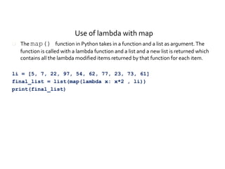 Use of lambda with map
 The map() function in Python takes in a function and a list as argument.The
function is called with a lambda function and a list and a new list is returned which
contains all the lambda modified items returned by that function for each item.
li = [5, 7, 22, 97, 54, 62, 77, 23, 73, 61]
final_list = list(map(lambda x: x*2 , li))
print(final_list)
 