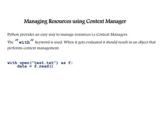Managing Resources using Context Manager
Python provides an easy way to manage resources i.e Context Managers.
The ”with”keyword is used. When it gets evaluated it should result in an object that
performs context management.
with open("test.txt") as f:
data = f.read()
 