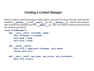 Creating a Context Manager
When creating context managers using classes, user need to ensure that the class has the
methods: __enter__() and __exit__(). The __enter__() returns the resource
that needs to be managed and the __exit__() does not return anything but performs
the cleanup operations.
class FileManager():
def __init__(self, filename, mode):
self.filename = filename
self.mode = mode
self.file = None
def __enter__(self):
self.file = open(self.filename, self.mode)
return self.file
def __exit__(self, exc_type, exc_value, exc_traceback):
self.file.close()
 